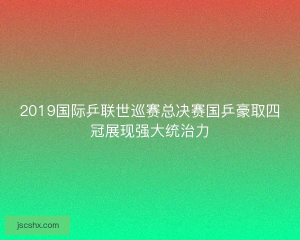 2019国际乒联世巡赛总决赛国乒豪取四冠展现强大统治力
