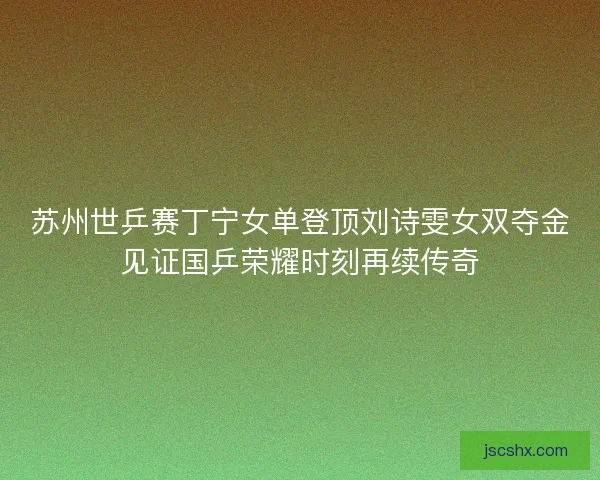 苏州世乒赛丁宁女单登顶刘诗雯女双夺金见证国乒荣耀时刻再续传奇