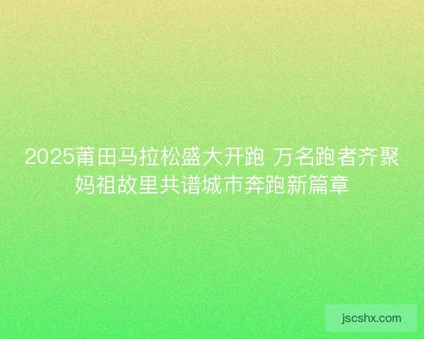 2025莆田马拉松盛大开跑 万名跑者齐聚妈祖故里共谱城市奔跑新篇章