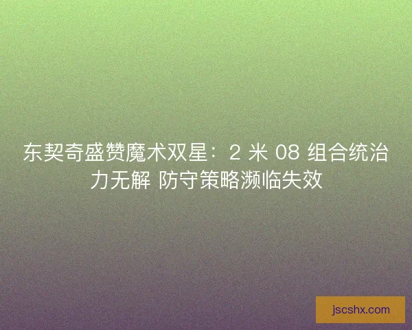 东契奇盛赞魔术双星：2 米 08 组合统治力无解 防守策略濒临失效