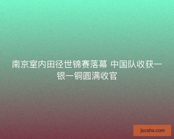 南京室内田径世锦赛落幕 中国队收获一银一铜圆满收官