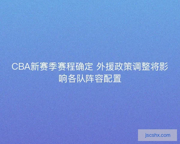 CBA新赛季赛程确定 外援政策调整将影响各队阵容配置